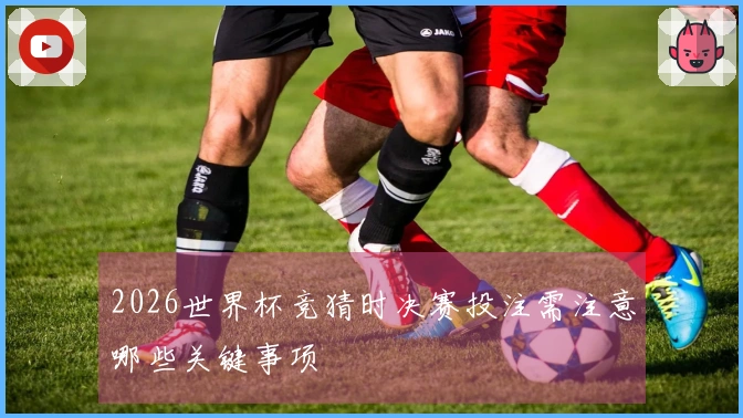 2026世界杯竞猜时决赛投注需注意哪些关键事项
