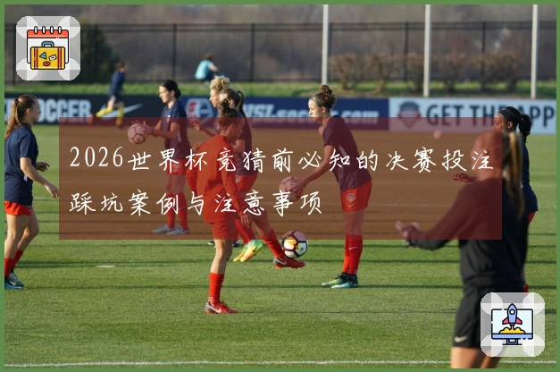 2026世界杯竞猜前必知的决赛投注踩坑案例与注意事项