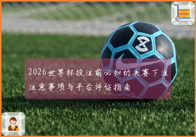 2026世界杯投注前必知的决赛下注注意事项与平台评估指南