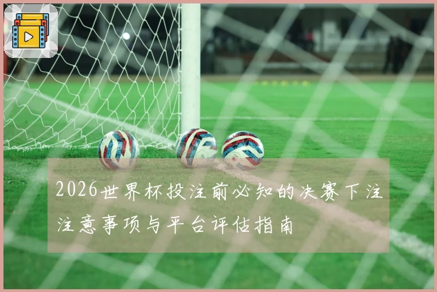 2026世界杯投注前必知的决赛下注注意事项与平台评估指南