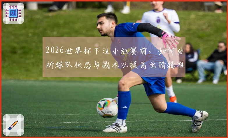 2026世界杯下注小组赛前，如何分析球队状态与战术以提高竞猜精准度